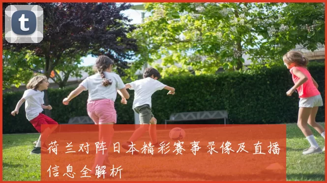 荷兰对阵日本精彩赛事录像及直播信息全解析