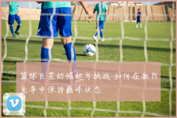 篮球巨星的崛起与挑战 如何在激烈竞争中保持巅峰状态