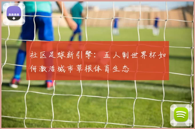 社区足球新引擎：五人制世界杯如何激活城市草根体育生态