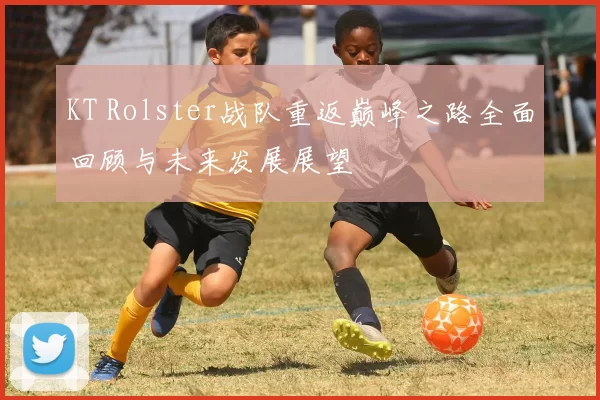 KT Rolster战队重返巅峰之路全面回顾与未来发展展望