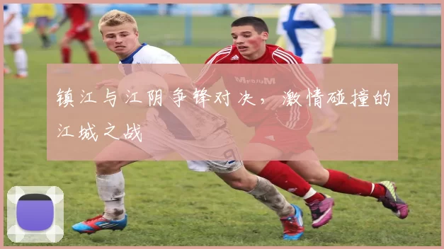 镇江与江阴争锋对决，激情碰撞的江城之战