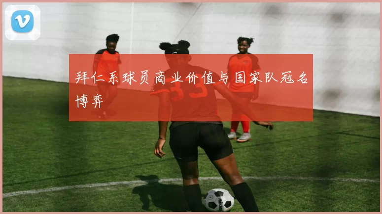 拜仁系球员商业价值与国家队冠名博弈