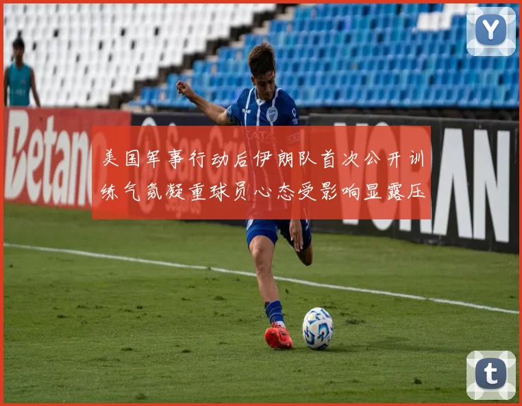 美国军事行动后伊朗队首次公开训练气氛凝重球员心态受影响显露压力