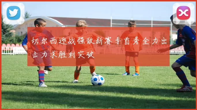 切尔西迎战强敌新赛季首秀全力出击力求胜利突破