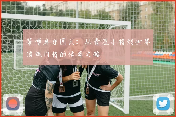 蒂博库尔图瓦：从青涩小将到世界顶级门将的传奇之路