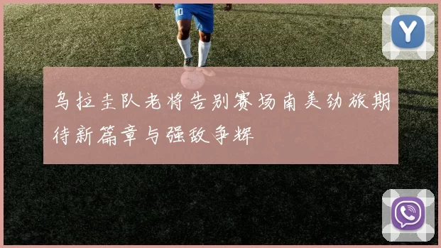 乌拉圭队老将告别赛场南美劲旅期待新篇章与强敌争辉