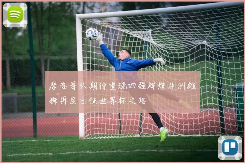 摩洛哥队期待重现四强辉煌非洲雄狮再度出征世界杯之路