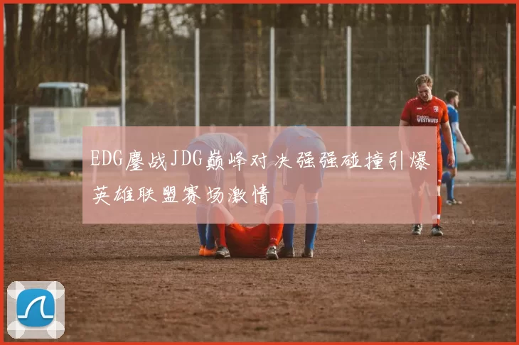EDG鏖战JDG巅峰对决强强碰撞引爆英雄联盟赛场激情