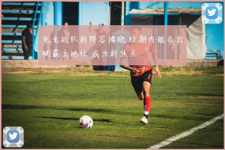 电竞战队新阵容揭晓 短期内能否打破霸主地位 成为新焦点