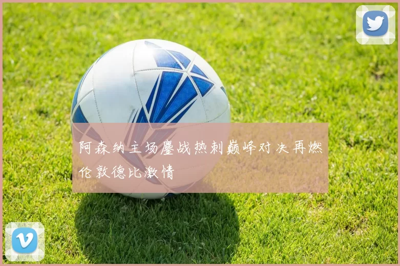 阿森纳主场鏖战热刺巅峰对决再燃伦敦德比激情