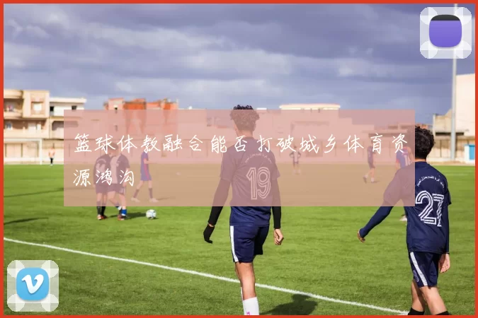 篮球体教融合能否打破城乡体育资源鸿沟