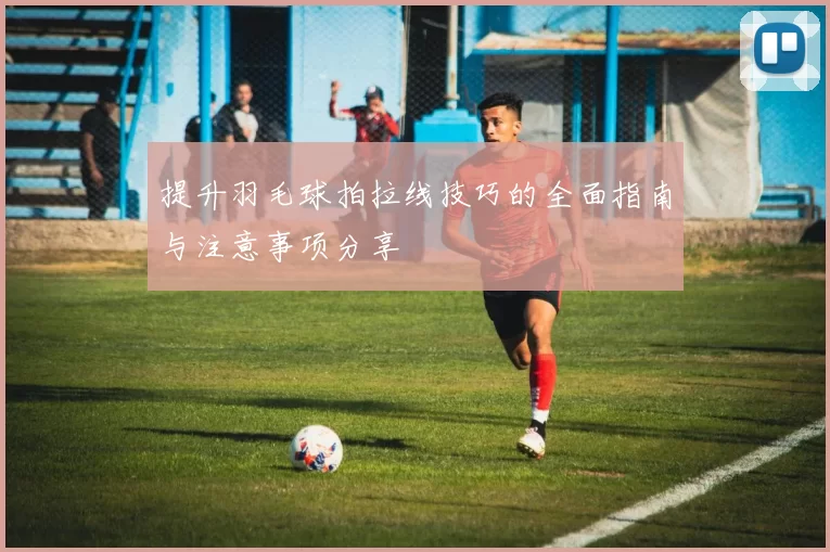 提升羽毛球拍拉线技巧的全面指南与注意事项分享