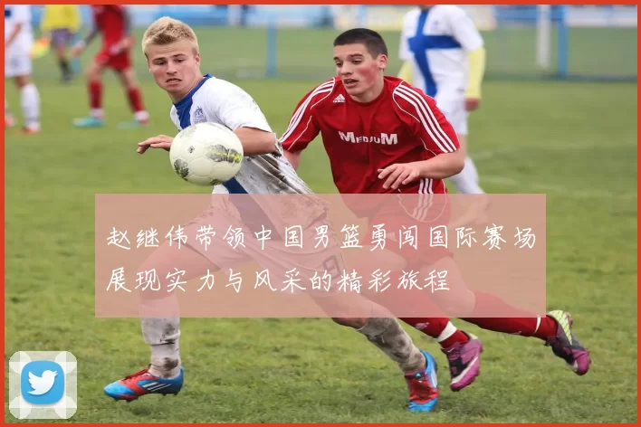 赵继伟带领中国男篮勇闯国际赛场展现实力与风采的精彩旅程